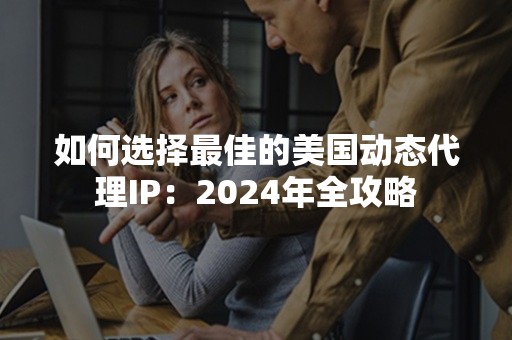 如何选择最佳的美国动态代理IP：2024年全攻略