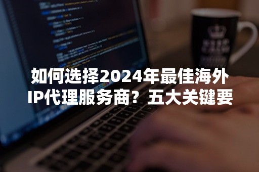 如何选择2024年最佳海外IP代理服务商？五大关键要素