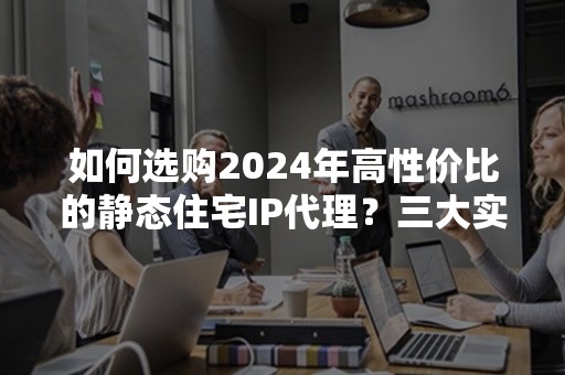 如何选购2024年高性价比的静态住宅IP代理？三大实用推荐