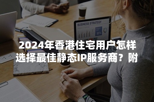 2024年香港住宅用户怎样选择最佳静态IP服务商？附推荐清单