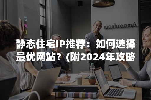 静态住宅IP推荐：如何选择最优网站？(附2024年攻略)