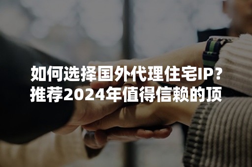 如何选择国外代理住宅IP？推荐2024年值得信赖的顶级服务商