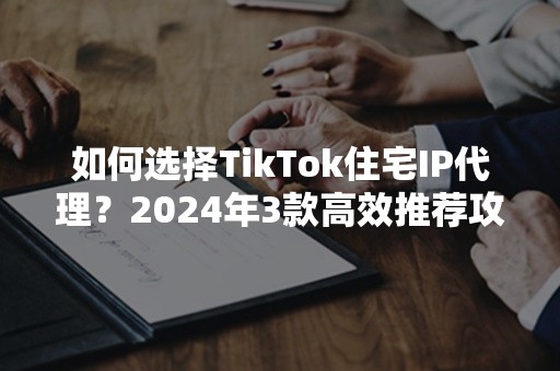 如何选择TikTok住宅IP代理？2024年3款高效推荐攻略