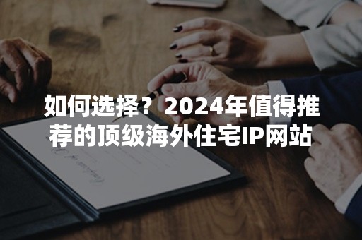 如何选择？2024年值得推荐的顶级海外住宅IP网站