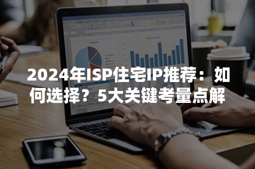 2024年ISP住宅IP推荐：如何选择？5大关键考量点解析