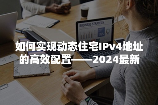 如何实现动态住宅IPv4地址的高效配置——2024最新指南