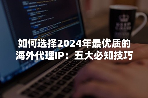 如何选择2024年最优质的海外代理IP：五大必知技巧