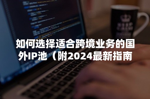 如何选择适合跨境业务的国外IP池（附2024最新指南）