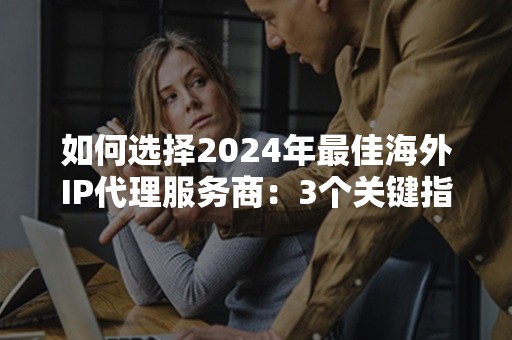 如何选择2024年最佳海外IP代理服务商：3个关键指标