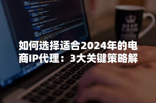 如何选择适合2024年的电商IP代理：3大关键策略解析