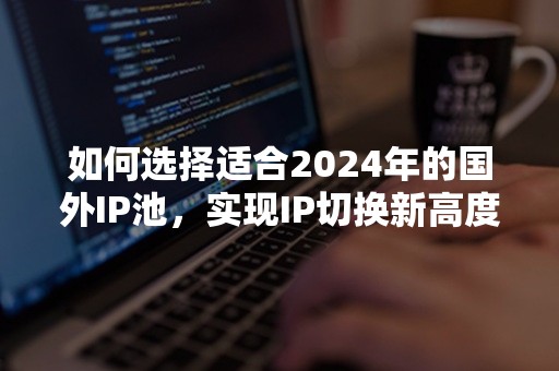 如何选择适合2024年的国外IP池，实现IP切换新高度