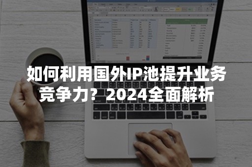 如何利用国外IP池提升业务竞争力？2024全面解析