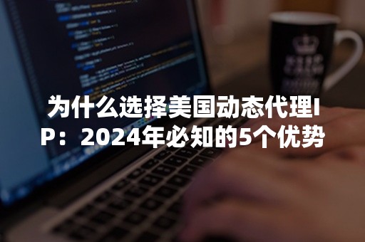 为什么选择美国动态代理IP：2024年必知的5个优势