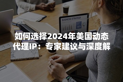 如何选择2024年美国动态代理IP：专家建议与深度解析