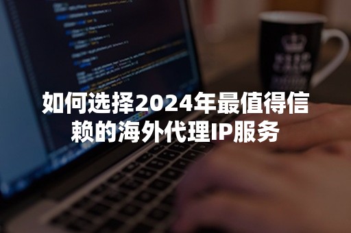 如何选择2024年最值得信赖的海外代理IP服务