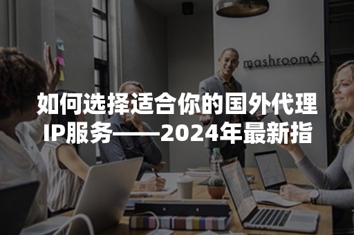 如何选择适合你的国外代理IP服务——2024年最新指南