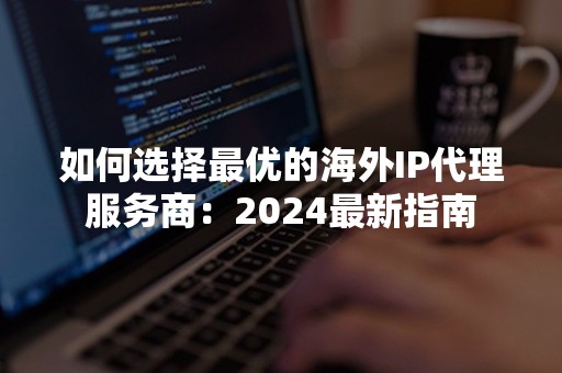 如何选择最优的海外IP代理服务商：2024最新指南