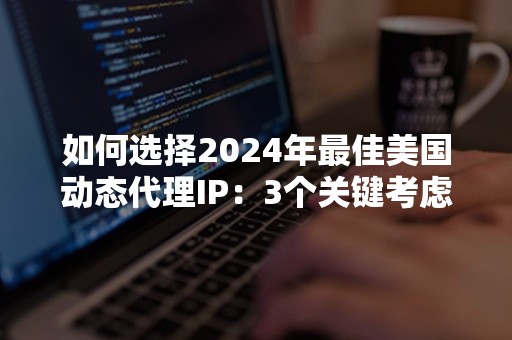 如何选择2024年最佳美国动态代理IP：3个关键考虑因素