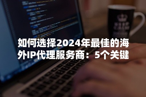 如何选择2024年最佳的海外IP代理服务商：5个关键要点