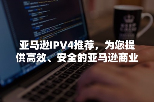 亚马逊IPV4推荐，为您提供高效、安全的亚马逊商业代理服务