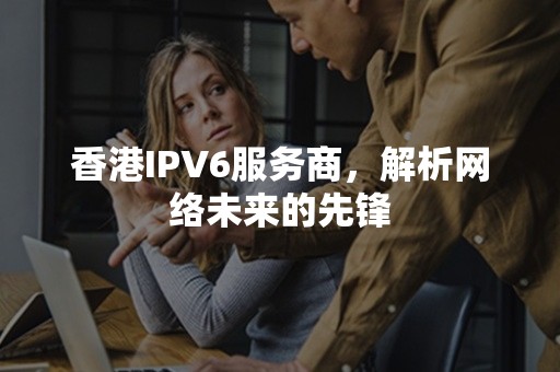 香港IPV6服务商，解析网络未来的先锋