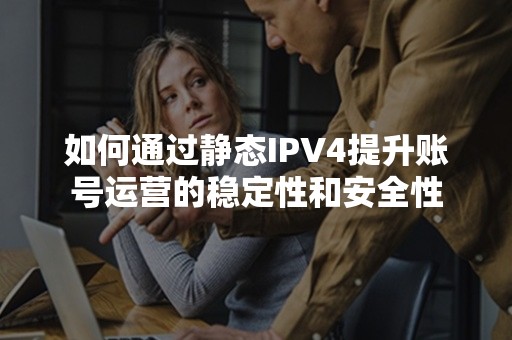 如何通过静态IPV4提升账号运营的稳定性和安全性