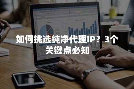 如何挑选纯净代理IP？3个关键点必知