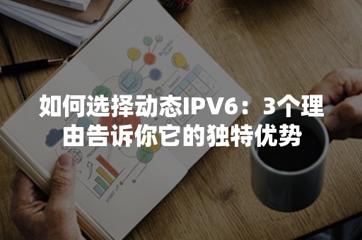 如何选择动态IPV6：3个理由告诉你它的独特优势