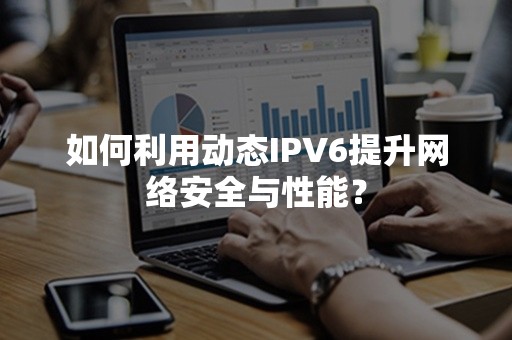 如何利用动态IPV6提升网络安全与性能？