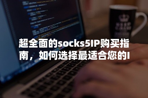 超全面的socks5IP购买指南，如何选择最适合您的IP代理服务