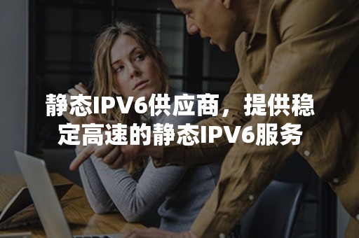 静态IPV6供应商，提供稳定高速的静态IPV6服务