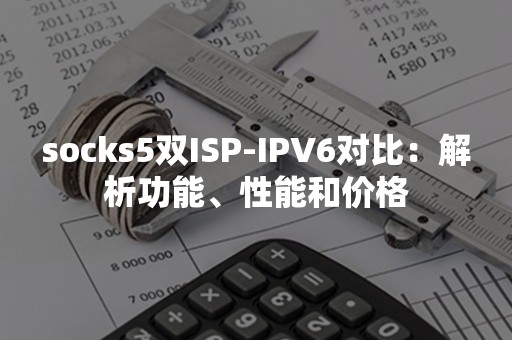 socks5双ISP-IPV6对比：解析功能、性能和价格