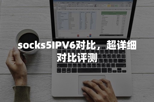 socks5IPV6对比，超详细对比评测