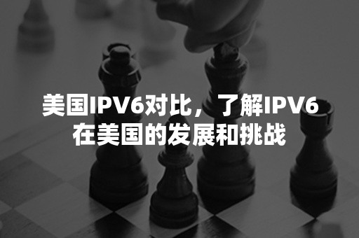 美国IPV6对比，了解IPV6在美国的发展和挑战