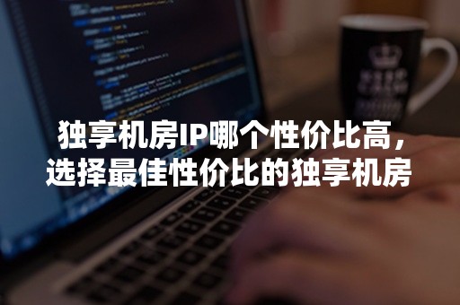 独享机房IP哪个性价比高，选择最佳性价比的独享机房IP方案