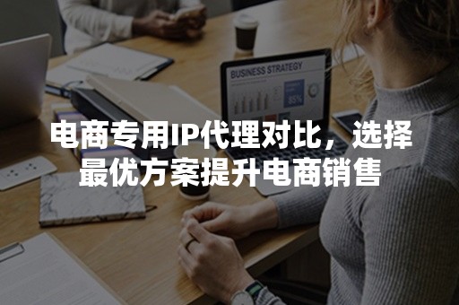 电商专用IP代理对比，选择最优方案提升电商销售