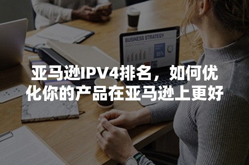 亚马逊IPV4排名，如何优化你的产品在亚马逊上更好的排名