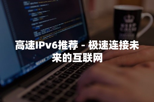 高速IPv6推荐 - 极速连接未来的互联网