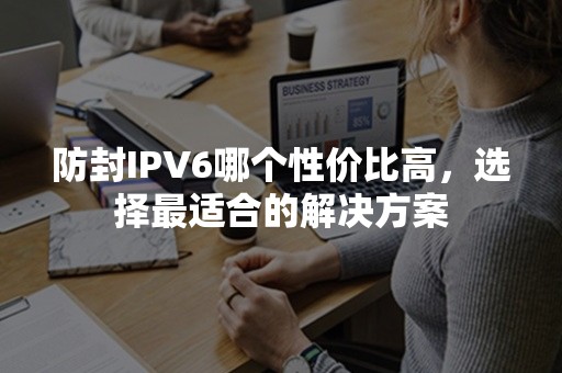 防封IPV6哪个性价比高，选择最适合的解决方案