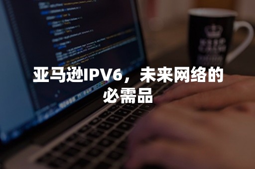 亚马逊IPV6，未来网络的必需品