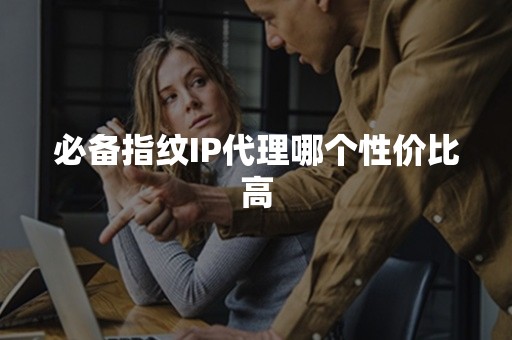 必备指纹IP代理哪个性价比高