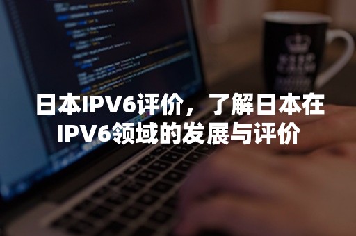 日本IPV6评价，了解日本在IPV6领域的发展与评价