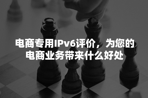 电商专用IPv6评价，为您的电商业务带来什么好处